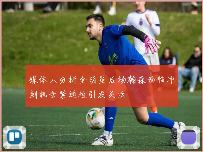 媒体人分析全明星后杨瀚森面临冲刺机会紧迫性引发关注