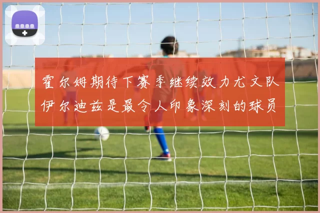 霍尔姆期待下赛季继续效力尤文队伊尔迪兹是最令人印象深刻的球员