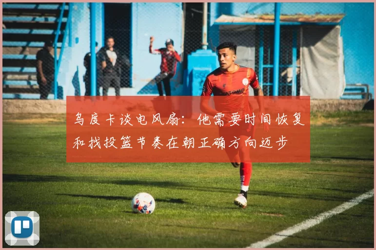 乌度卡谈电风扇：他需要时间恢复和找投篮节奏在朝正确方向迈步