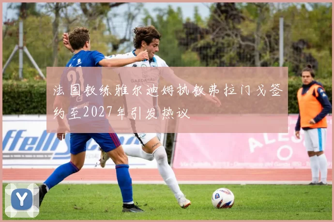 法国教练雅尔迪姆执教弗拉门戈签约至2027年引发热议