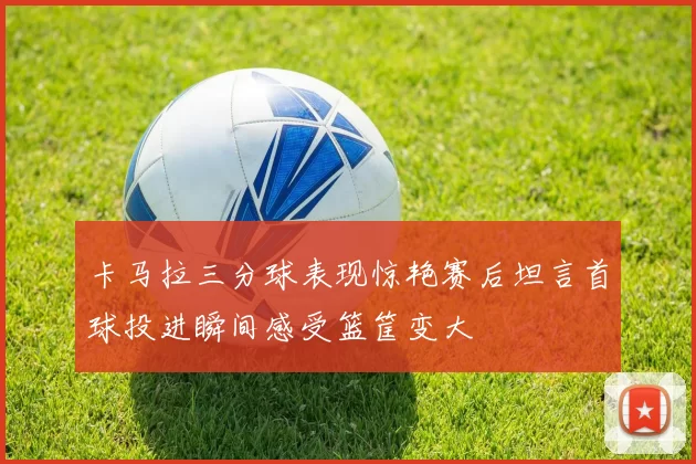 卡马拉三分球表现惊艳赛后坦言首球投进瞬间感受篮筐变大