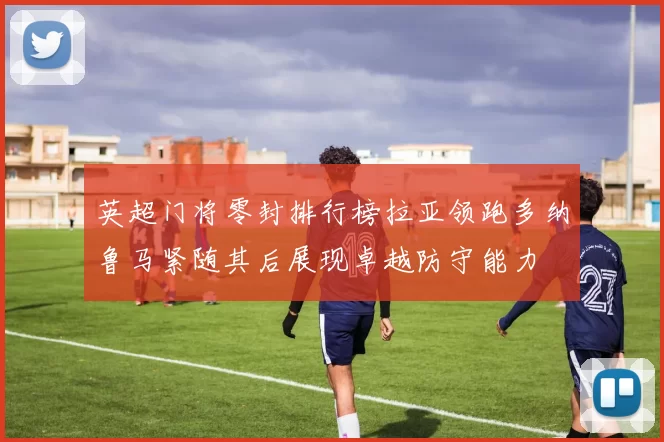 英超门将零封排行榜拉亚领跑多纳鲁马紧随其后展现卓越防守能力