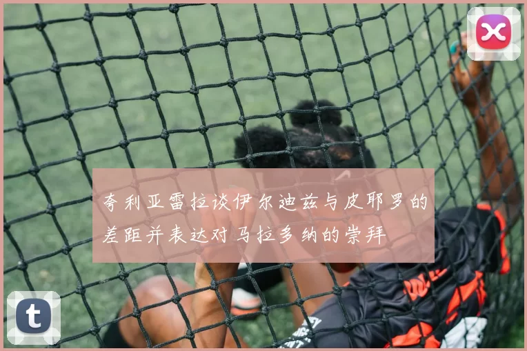 夸利亚雷拉谈伊尔迪兹与皮耶罗的差距并表达对马拉多纳的崇拜