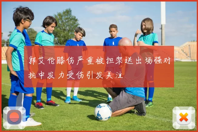 郭艾伦膝伤严重被担架送出场强对抗中发力受伤引发关注