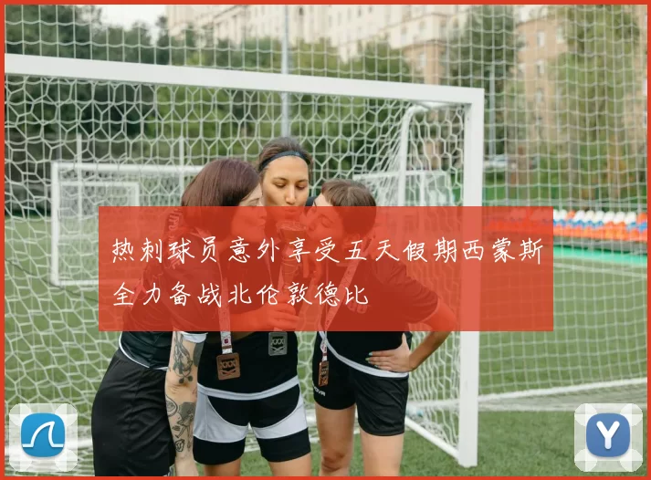 热刺球员意外享受五天假期西蒙斯全力备战北伦敦德比
