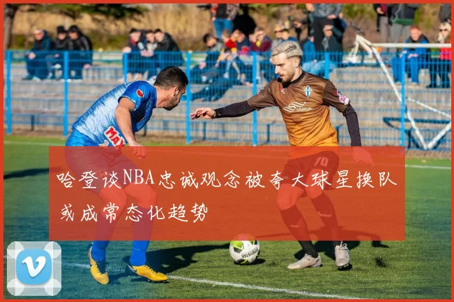 哈登谈NBA忠诚观念被夸大球星换队或成常态化趋势