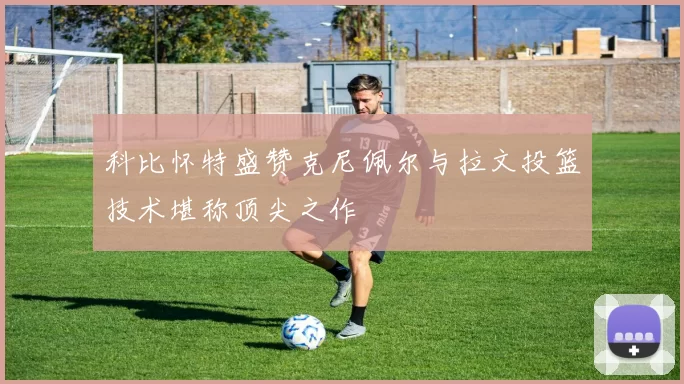 科比怀特盛赞克尼佩尔与拉文投篮技术堪称顶尖之作