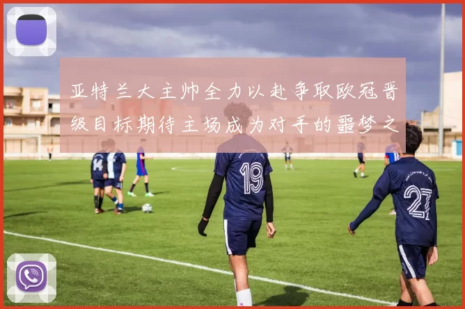 亚特兰大主帅全力以赴争取欧冠晋级目标期待主场成为对手的噩梦之地
