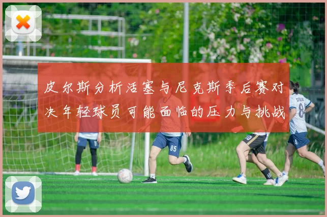 皮尔斯分析活塞与尼克斯季后赛对决年轻球员可能面临的压力与挑战