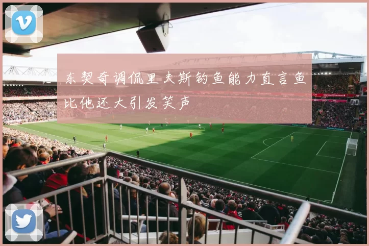 东契奇调侃里夫斯钓鱼能力直言鱼比他还大引发笑声