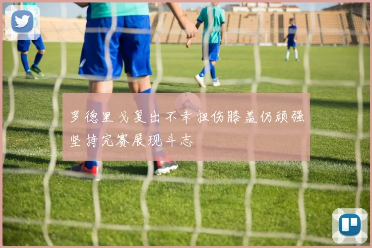 罗德里戈复出不幸扭伤膝盖仍顽强坚持完赛展现斗志