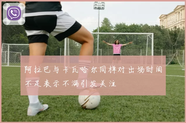 阿拉巴与卡瓦哈尔同样对出场时间不足表示不满引发关注