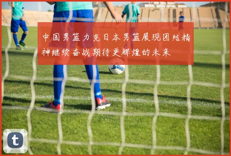 中国男篮力克日本男篮展现团结精神继续奋战期待更辉煌的未来