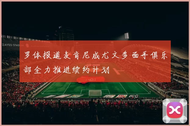 罗体报道麦肯尼成尤文多面手俱乐部全力推进续约计划