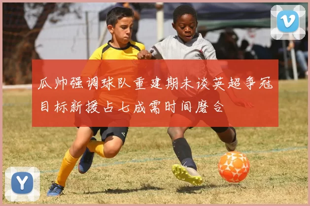 瓜帅强调球队重建期未谈英超争冠目标新援占七成需时间磨合