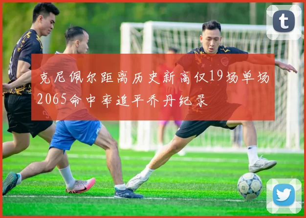 克尼佩尔距离历史新高仅19场单场2065命中率追平乔丹纪录