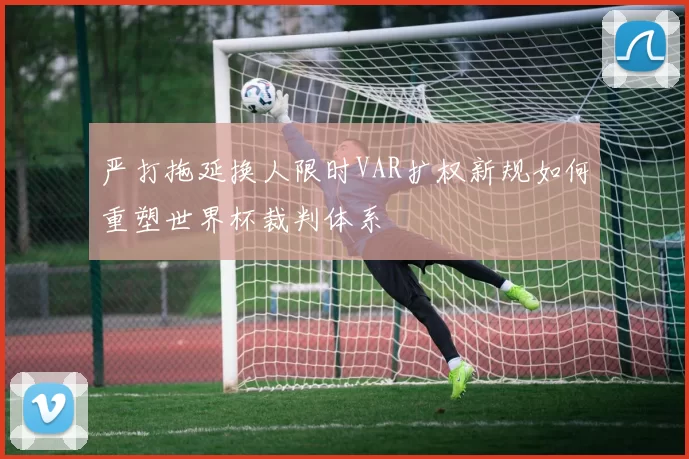 严打拖延换人限时VAR扩权新规如何重塑世界杯裁判体系