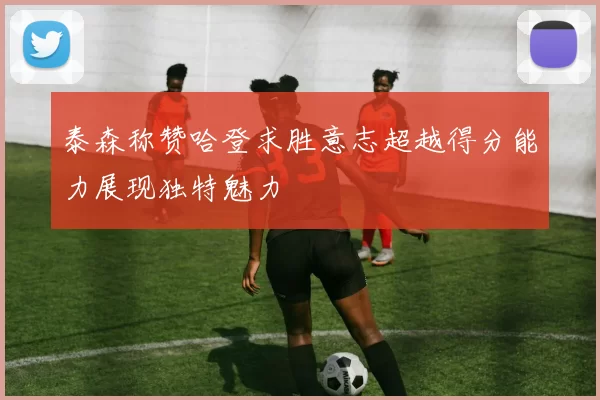 泰森称赞哈登求胜意志超越得分能力展现独特魅力